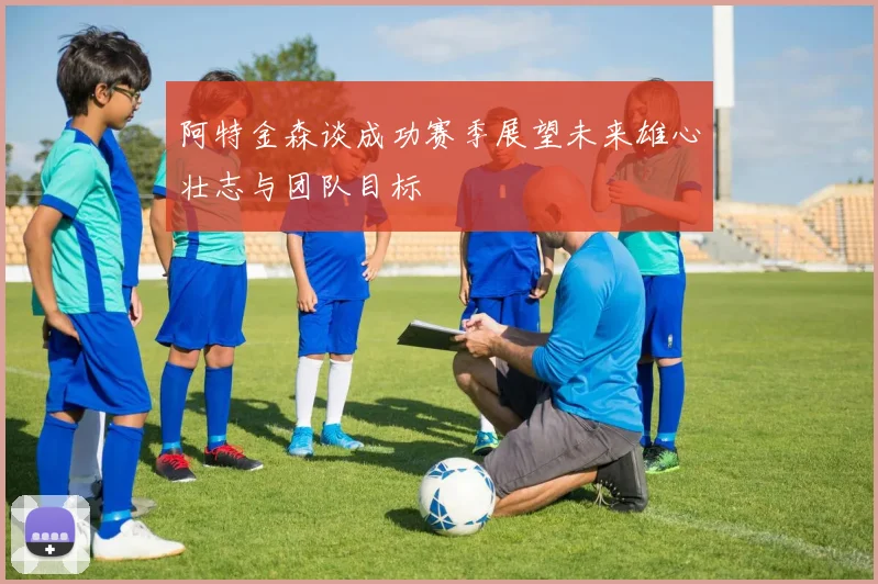 阿特金森谈成功赛季展望未来雄心壮志与团队目标