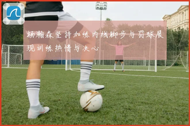 杨瀚森坚持加练内线脚步与罚球展现训练热情与决心