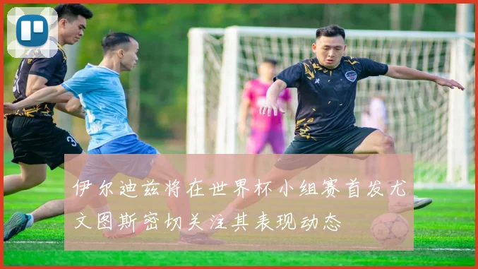 伊尔迪兹将在世界杯小组赛首发尤文图斯密切关注其表现动态