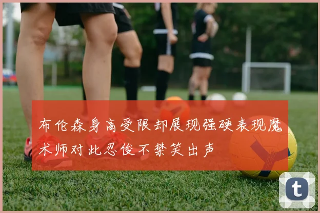 布伦森身高受限却展现强硬表现魔术师对此忍俊不禁笑出声