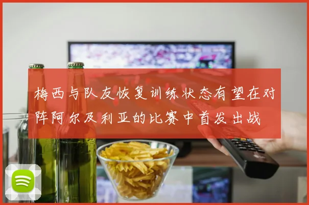 梅西与队友恢复训练状态有望在对阵阿尔及利亚的比赛中首发出战