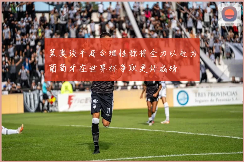 莱奥谈平局合理性称将全力以赴为葡萄牙在世界杯争取更好成绩