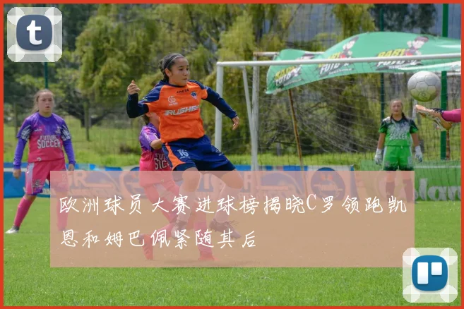 欧洲球员大赛进球榜揭晓C罗领跑凯恩和姆巴佩紧随其后
