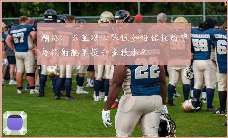 湖记：东里核心队伍如何优化防守与投射配置提升竞技水平