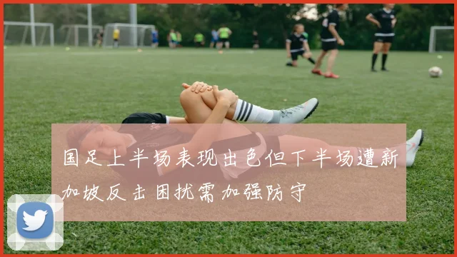 国足上半场表现出色但下半场遭新加坡反击困扰需加强防守