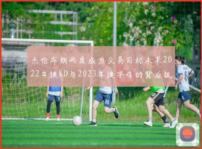 杰伦布朗两度成为交易目标未果2022年换KD与2023年换字母的背后故事
