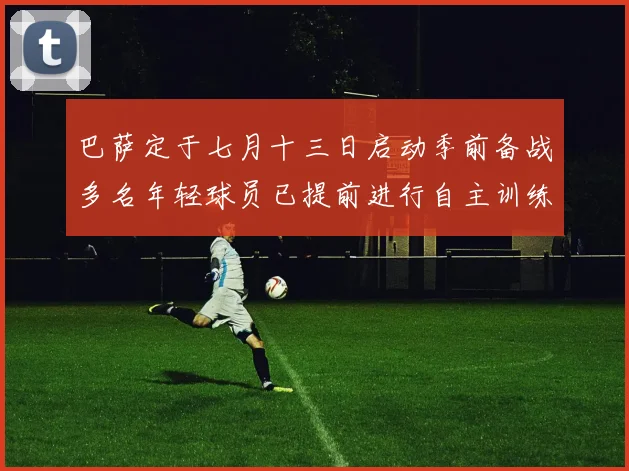 巴萨定于七月十三日启动季前备战多名年轻球员已提前进行自主训练