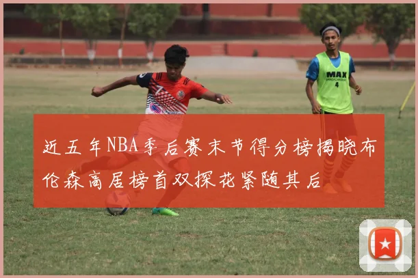 近五年NBA季后赛末节得分榜揭晓布伦森高居榜首双探花紧随其后