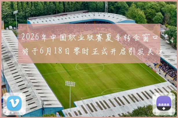 2026年中国职业联赛夏季转会窗口将于6月18日零时正式开启引发关注